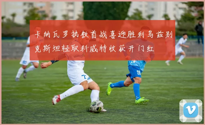 卡纳瓦罗执教首战喜迎胜利乌兹别克斯坦轻取科威特收获开门红