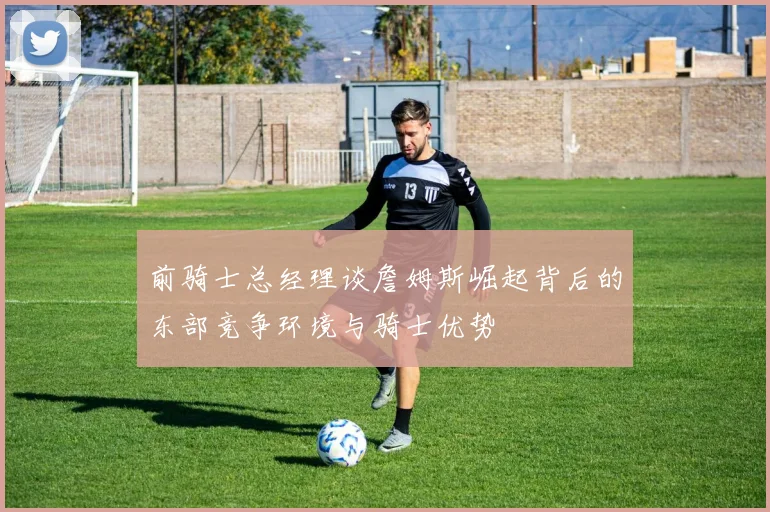 前骑士总经理谈詹姆斯崛起背后的东部竞争环境与骑士优势