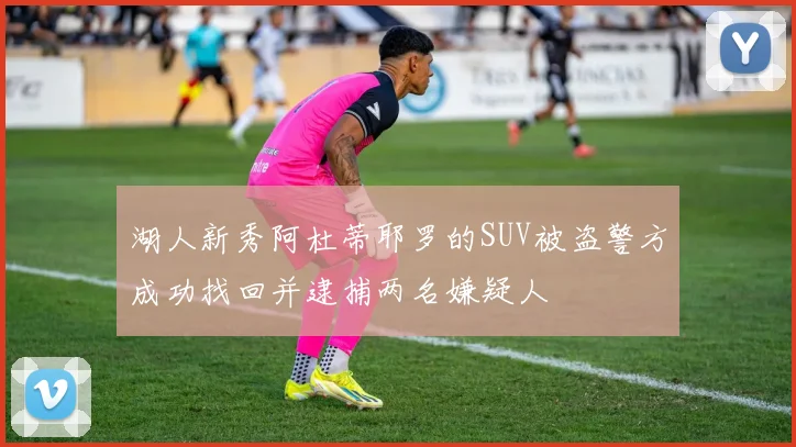 湖人新秀阿杜蒂耶罗的SUV被盗警方成功找回并逮捕两名嫌疑人