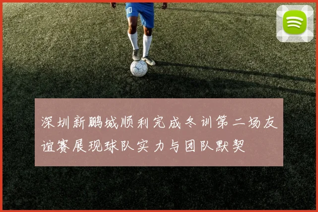 深圳新鹏城顺利完成冬训第二场友谊赛展现球队实力与团队默契