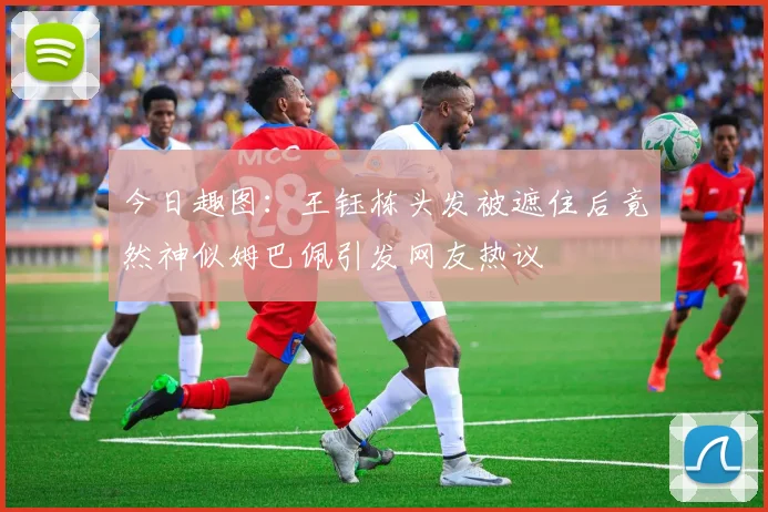今日趣图：王钰栋头发被遮住后竟然神似姆巴佩引发网友热议
