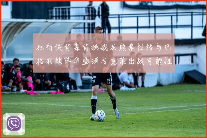 独行侠背靠背挑战灰熊弗拉格与巴格利缺阵华盛顿与克莱出战可能性微小