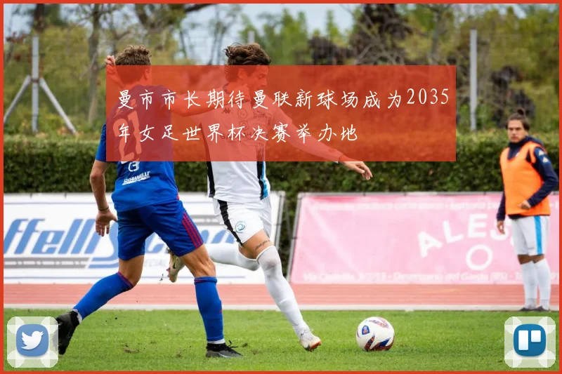 曼市市长期待曼联新球场成为2035年女足世界杯决赛举办地