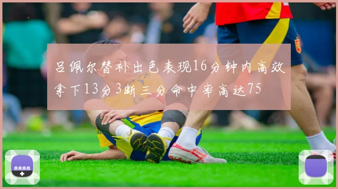 吕佩尔替补出色表现16分钟内高效拿下13分3断三分命中率高达75